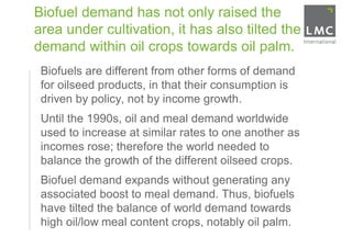 Biofuel demand has not only raised the
     area under cultivation, it has also tilted the
     demand within oil crops towards oil palm.
1.    Biofuels are different from other forms of demand
      for oilseed products, in that their consumption is
      driven by policy, not by income growth.
2.    Until the 1990s, oil and meal demand worldwide
      used to increase at similar rates to one another as
      incomes rose; therefore the world needed to
      balance the growth of the different oilseed crops.
3.    Biofuel demand expands without generating any
      associated boost to meal demand. Thus, biofuels
      have tilted the balance of world demand towards
      high oil/low meal content crops, notably oil palm.
 