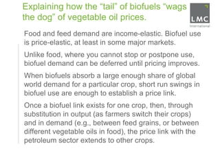 Explaining how the “tail” of biofuels “wags
    the dog” of vegetable oil prices.
•   Food and feed demand are income-elastic. Biofuel use
    is price-elastic, at least in some major markets.
•   Unlike food, where you cannot stop or postpone use,
    biofuel demand can be deferred until pricing improves.
•   When biofuels absorb a large enough share of global
    world demand for a particular crop, short run swings in
    biofuel use are enough to establish a price link.
•   Once a biofuel link exists for one crop, then, through
    substitution in output (as farmers switch their crops)
    and in demand (e.g., between feed grains, or between
    different vegetable oils in food), the price link with the
    petroleum sector extends to other crops.
 