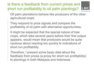 Is there a feedback from current prices and
    short run profitability to oil palm plantings?
•    Oil palm plantations behave like producers of the other
     agricultural crops.
•    They respond to price signals and compare the
     profitability of oil palm with alternative opportunities.
•    It might be expected that the special nature of tree
     crops, which take several years before their first output
     appears, would mean that producers would be quite
     cautious about reacting too quickly to indications of
     short run profitability.
•    Therefore, I present some basic data about the
     feedback from prices (a proxy for short run profitability)
     to plantings in both Malaysia and Indonesia.
 