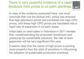 There is very powerful evidence of a rapid
    feedback from prices to oil palm plantings.
•   In view of the evidence presented here, one must
    conclude that (via the biofuel link), policy has ensured
    that high petroleum prices are translated into high CPO
    prices, and these high CPO prices are translated into a
    rapid rate of expansion in oil palm areas.
•   Initial data on seed sales in Indonesia in 2011 reveals
    that, notwithstanding the proposed moratorium and
    pressures for sustainable practices, the rate of area
    expansion will be very significant this year.
•   It seems clear that the carrot of high prices is proving
    more powerful than the stick of sanctions in influencing
    the adoption of sustainable production practices.
 