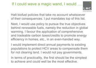 If I could wave a magic wand, I would ….

•   Halt biofuel policies that take no account whatsoever
    of their consequences. I put mandates top of this list.
•   Next, I would use policy to pursue the true objectives
    behind renewable fuels, namely the reduction in global
    warming. I favour the application of comprehensive
    and tradeable carbon taxes/credits to promote energy
    efficiency in homes, etc., in an even-handed way.
•   I would implement direct annual payments to existing
    populations to protect HCV areas to compensate them
    for not clearing land. I would not pay governments.
•   In terms of practicality, the first should be the simplest
    to achieve and could well be the most effective.
 
