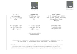New York                                 Oxford (HQ)                                      Kuala Lumpur
  1841 Broadway                           14-16 George Street                          03-19, Subang Empire SOHO
New York, NY 10023                          Oxford OX1 2AF                           Jalan SS16/1, Subang Jaya 47500
       USA                                        UK                                       Selangor Darul Ehsan
                                                                                                 Malaysia



T +1 (212) 586-2427                        T +44 1865 791737                                    T +603 5513 5573
F +1 (212) 397-4756                        F +44 1865 791739                                    F +603 5510 0092
 info@lmc-ny.com                             info@lmc.co.uk                                      info@lmc-kl.com


                                        © LMC International, 2011
                                           All rights reserved



   This presentation and its contents are to be held confidential by the client, and are not to be disclosed, in whole or in
                part, in any manner, to a third party without the prior written consent of LMC International.


 While LMC has endeavoured to ensure the accuracy of the data, estimates and forecasts contained in this presentation,
     any decisions based on them (including those involving investment and planning) are at the client’s own risk.
 LMC International can accept no liability regarding information analysis and forecasts contained in this presentation.
 