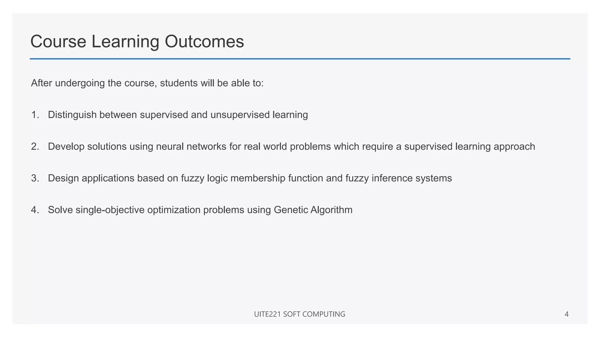 Course Learning Outcomes
After undergoing the course, students will be able to:
1. Distinguish between supervised and unsupervised learning
2. Develop solutions using neural networks for real world problems which require a supervised learning approach
3. Design applications based on fuzzy logic membership function and fuzzy inference systems
4. Solve single-objective optimization problems using Genetic Algorithm
UITE221 SOFT COMPUTING 4
 