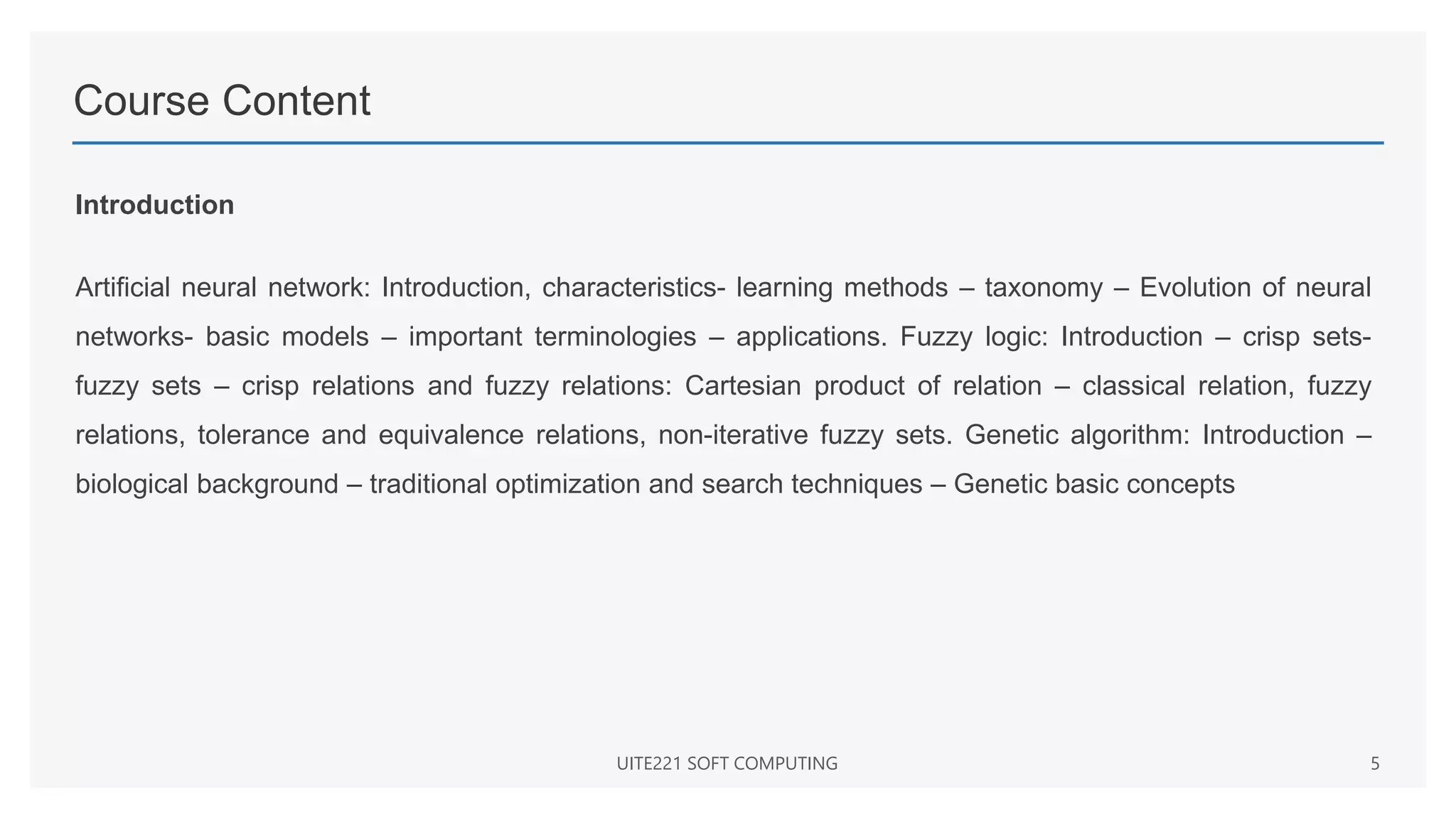 Course Content
Introduction
Artificial neural network: Introduction, characteristics- learning methods – taxonomy – Evolution of neural
networks- basic models – important terminologies – applications. Fuzzy logic: Introduction – crisp sets-
fuzzy sets – crisp relations and fuzzy relations: Cartesian product of relation – classical relation, fuzzy
relations, tolerance and equivalence relations, non-iterative fuzzy sets. Genetic algorithm: Introduction –
biological background – traditional optimization and search techniques – Genetic basic concepts
UITE221 SOFT COMPUTING 5
 