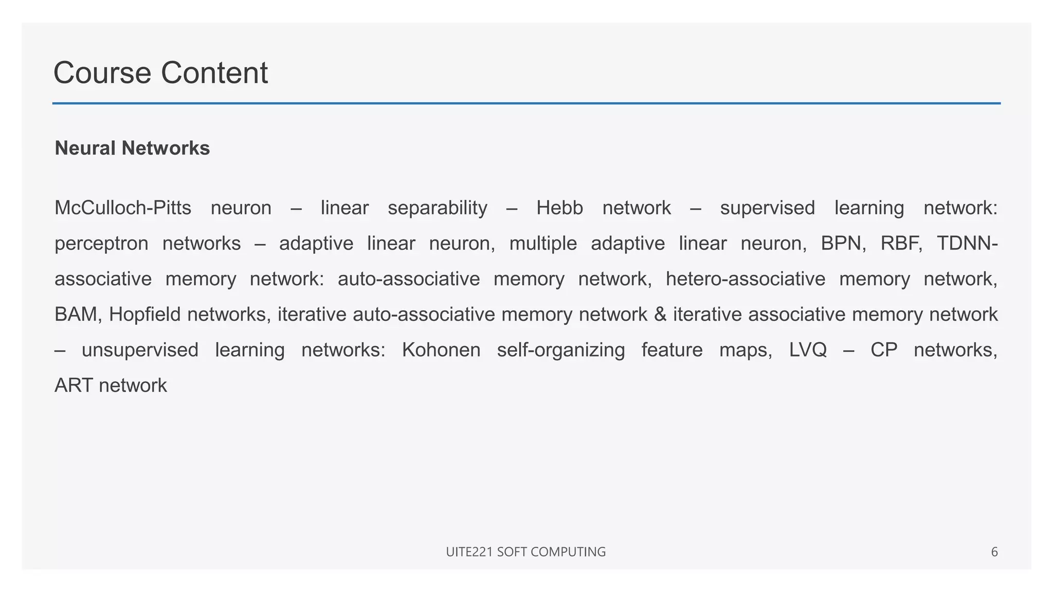 Course Content
Neural Networks
McCulloch-Pitts neuron – linear separability – Hebb network – supervised learning network:
perceptron networks – adaptive linear neuron, multiple adaptive linear neuron, BPN, RBF, TDNN-
associative memory network: auto-associative memory network, hetero-associative memory network,
BAM, Hopfield networks, iterative auto-associative memory network & iterative associative memory network
– unsupervised learning networks: Kohonen self-organizing feature maps, LVQ – CP networks,
ART network
UITE221 SOFT COMPUTING 6
 