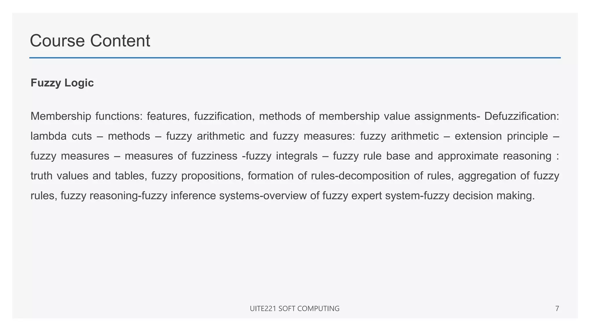 Course Content
Fuzzy Logic
Membership functions: features, fuzzification, methods of membership value assignments- Defuzzification:
lambda cuts – methods – fuzzy arithmetic and fuzzy measures: fuzzy arithmetic – extension principle –
fuzzy measures – measures of fuzziness -fuzzy integrals – fuzzy rule base and approximate reasoning :
truth values and tables, fuzzy propositions, formation of rules-decomposition of rules, aggregation of fuzzy
rules, fuzzy reasoning-fuzzy inference systems-overview of fuzzy expert system-fuzzy decision making.
UITE221 SOFT COMPUTING 7
 