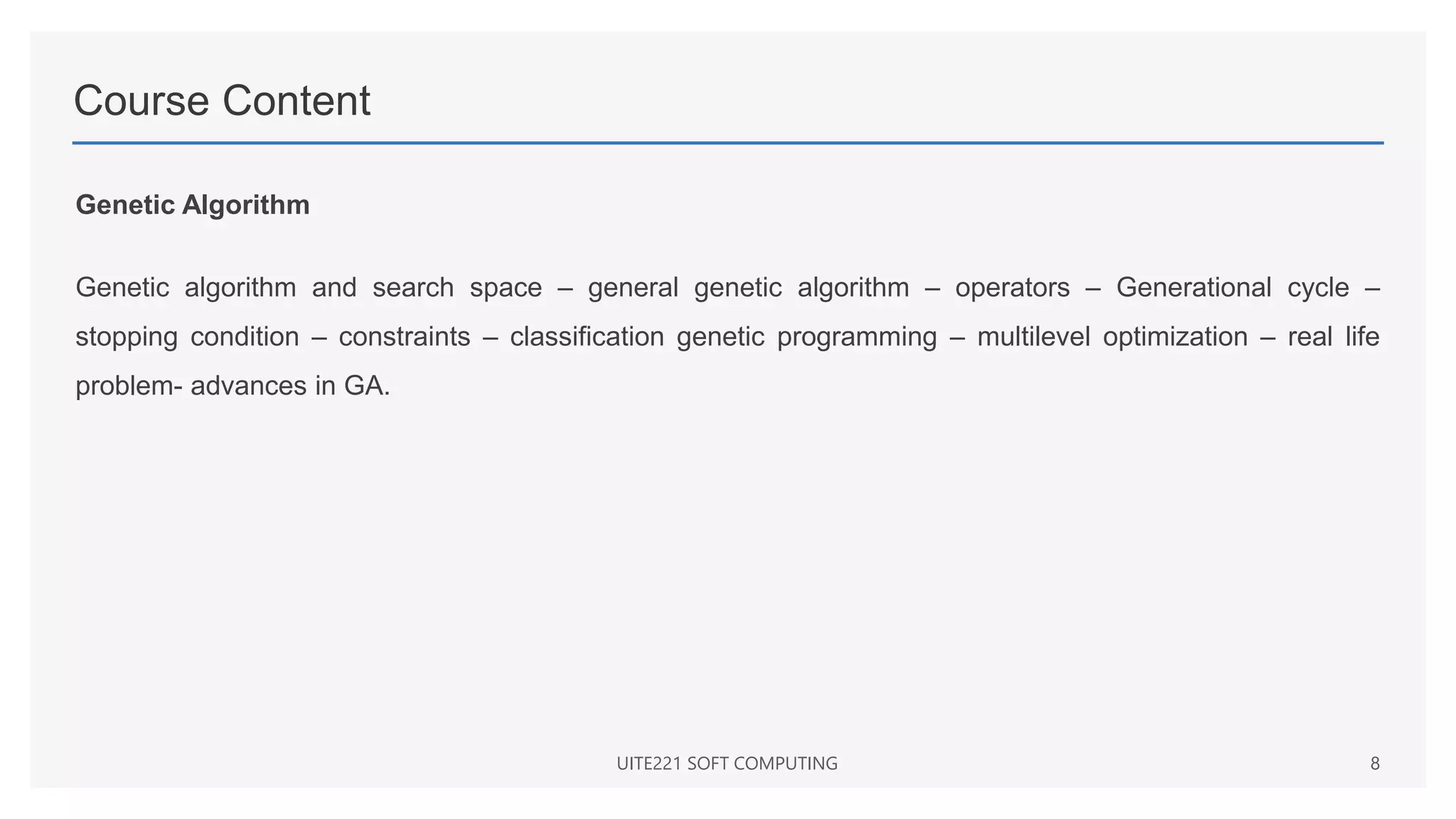 Course Content
Genetic Algorithm
Genetic algorithm and search space – general genetic algorithm – operators – Generational cycle –
stopping condition – constraints – classification genetic programming – multilevel optimization – real life
problem- advances in GA.
UITE221 SOFT COMPUTING 8
 