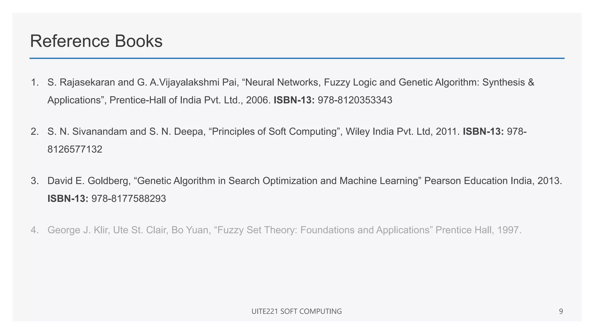 Reference Books
1. S. Rajasekaran and G. A.Vijayalakshmi Pai, “Neural Networks, Fuzzy Logic and Genetic Algorithm: Synthesis &
Applications”, Prentice-Hall of India Pvt. Ltd., 2006. ISBN-13: 978-8120353343
2. S. N. Sivanandam and S. N. Deepa, “Principles of Soft Computing”, Wiley India Pvt. Ltd, 2011. ISBN-13: 978-
8126577132
3. David E. Goldberg, “Genetic Algorithm in Search Optimization and Machine Learning” Pearson Education India, 2013.
ISBN-13: 978-8177588293
4. George J. Klir, Ute St. Clair, Bo Yuan, “Fuzzy Set Theory: Foundations and Applications” Prentice Hall, 1997.
UITE221 SOFT COMPUTING 9
 