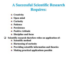 A Successful Scientific Research
Requires:
Creativity
Open mind
Curiosity
Patience
Persistence
Positive Attitude
Discipline and focus
 Scientific research therefore relies on application of:
Scientific method
Harnessing of curiosity
Providing scientific information and theories
Making practical applications possible
 