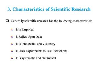 3. Characteristics of Scientific Research
 Generally scientific research has the following characteristics:
It is Empirical
It Relies Upon Data
It is Intellectual and Visionary
It Uses Experiments to Test Predictions
It is systematic and methodical
 