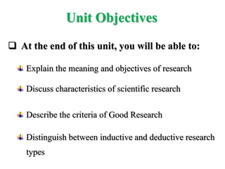  At the end of this unit, you will be able to:
Explain the meaning and objectives of research
Discuss characteristics of scientific research
Describe the criteria of Good Research
Distinguish between inductive and deductive research
types
Unit Objectives
 