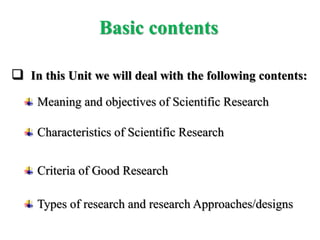 In this Unit we will deal with the following contents:
Meaning and objectives of Scientific Research
Characteristics of Scientific Research
Criteria of Good Research
Types of research and research Approaches/designs
Basic contents
 
