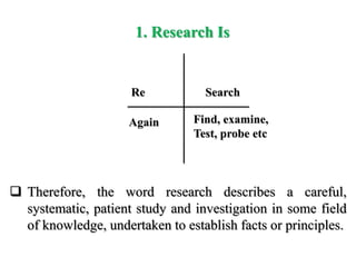 1. Research Is
Again Find, examine,
Test, probe etc
 Therefore, the word research describes a careful,
systematic, patient study and investigation in some field
of knowledge, undertaken to establish facts or principles.
Re Search
 