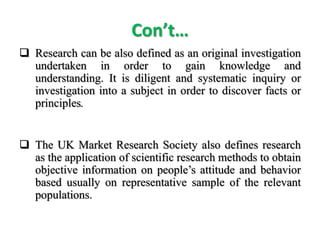 Con’t…
 Research can be also defined as an original investigation
undertaken in order to gain knowledge and
understanding. It is diligent and systematic inquiry or
investigation into a subject in order to discover facts or
principles.
 The UK Market Research Society also defines research
as the application of scientific research methods to obtain
objective information on people’s attitude and behavior
based usually on representative sample of the relevant
populations.
 