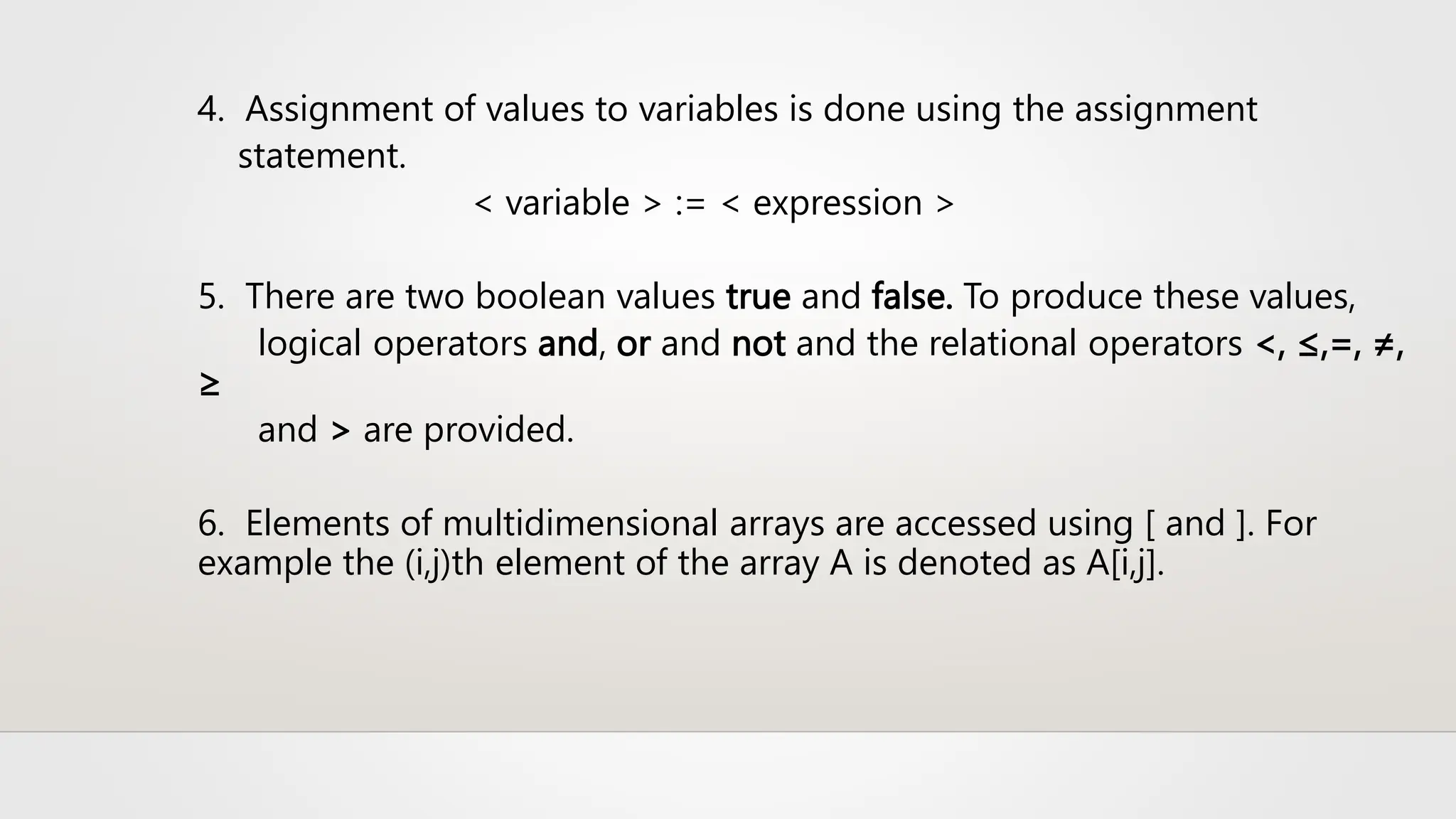 4. Assignment of values to variables is done using the assignment
statement.
< variable > := < expression >
5. There are two boolean values true and false. To produce these values,
logical operators and, or and not and the relational operators <, ≤,=, ≠,
≥
and > are provided.
6. Elements of multidimensional arrays are accessed using [ and ]. For
example the (i,j)th element of the array A is denoted as A[i,j].
 
