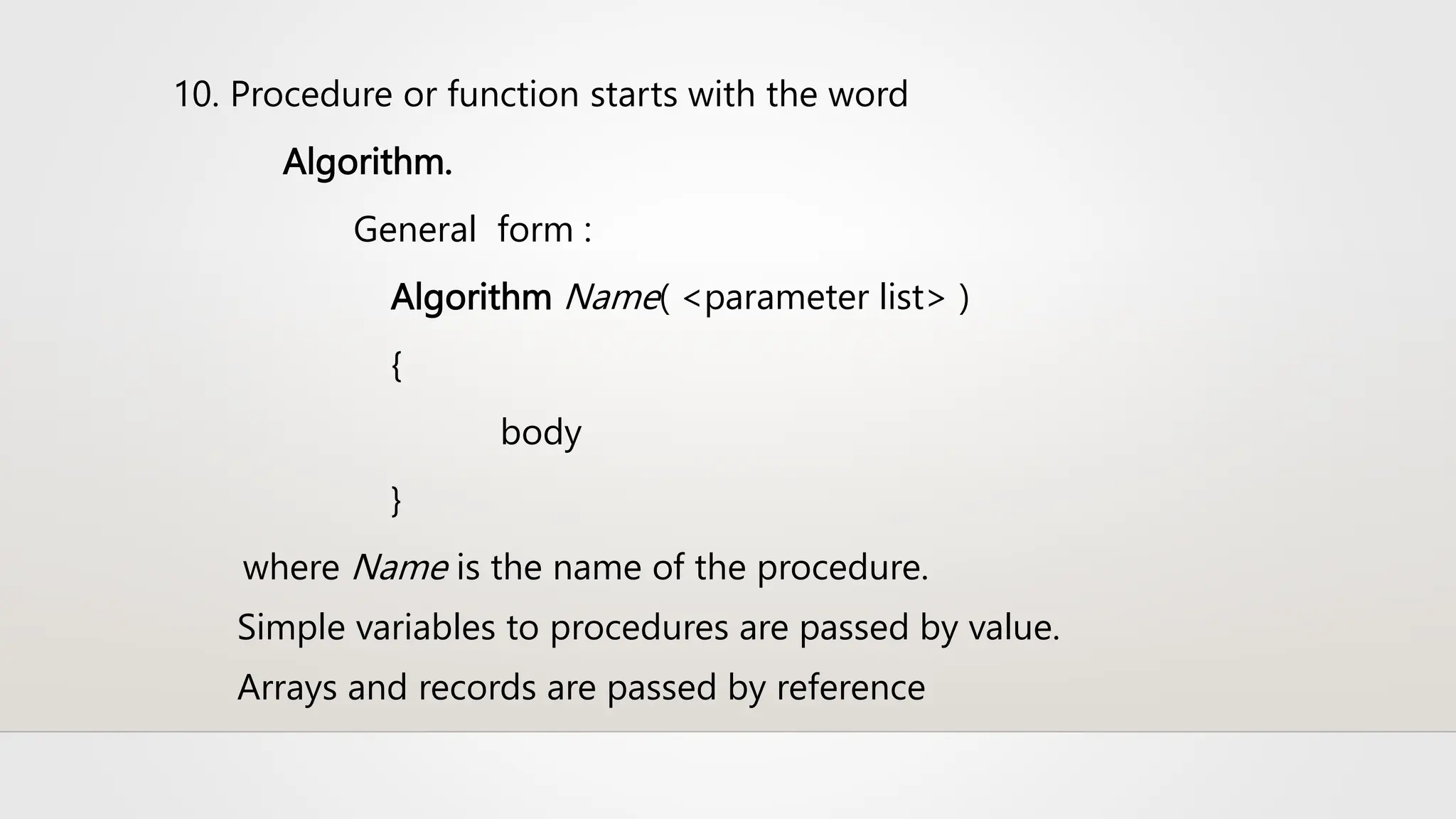 10. Procedure or function starts with the word
Algorithm.
General form :
Algorithm Name( <parameter list> )
{
body
}
where Name is the name of the procedure.
Simple variables to procedures are passed by value.
Arrays and records are passed by reference
 