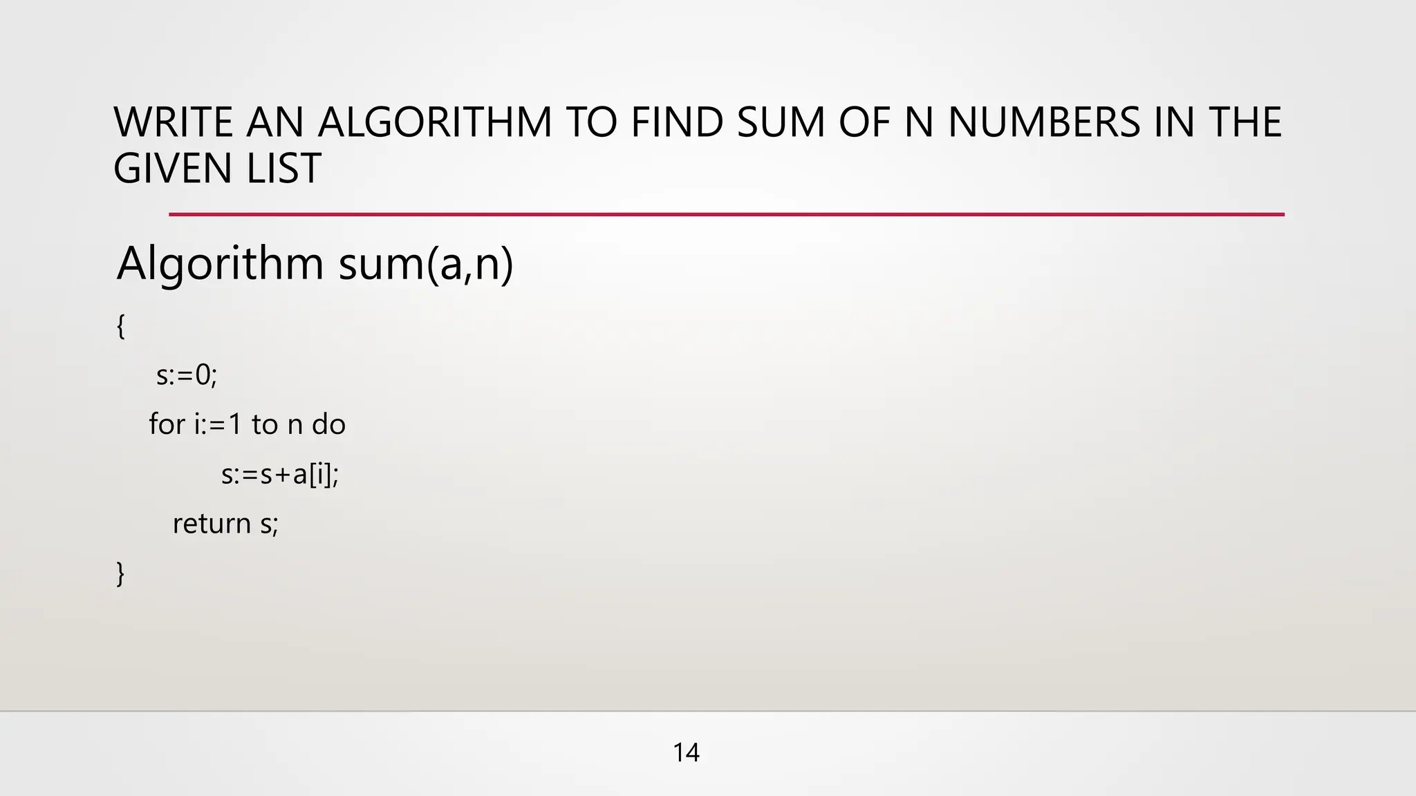 WRITE AN ALGORITHM TO FIND SUM OF N NUMBERS IN THE
GIVEN LIST
Algorithm sum(a,n)
{
s:=0;
for i:=1 to n do
s:=s+a[i];
return s;
}
14
 
