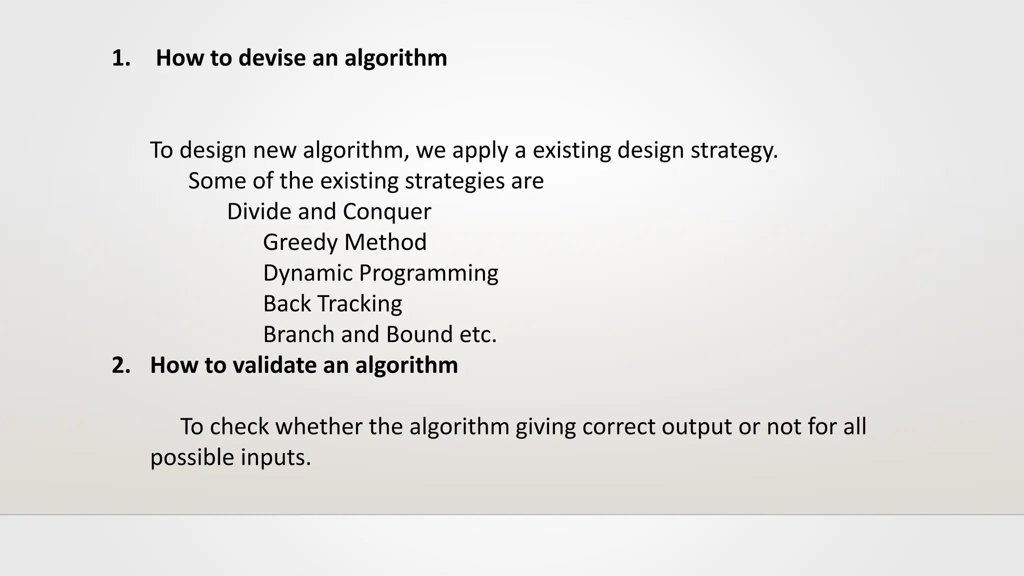 1. How to devise an algorithm
To design new algorithm, we apply a existing design strategy.
Some of the existing strategies are
Divide and Conquer
Greedy Method
Dynamic Programming
Back Tracking
Branch and Bound etc.
2. How to validate an algorithm
To check whether the algorithm giving correct output or not for all
possible inputs.
 