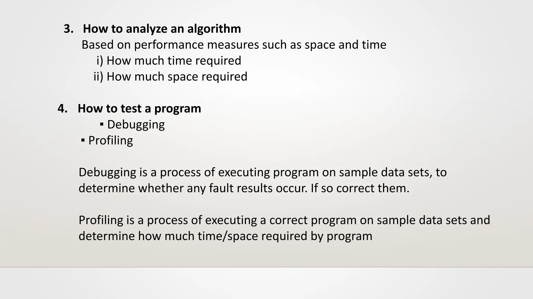 3. How to analyze an algorithm
Based on performance measures such as space and time
i) How much time required
ii) How much space required
4. How to test a program
▪ Debugging
▪ Profiling
Debugging is a process of executing program on sample data sets, to
determine whether any fault results occur. If so correct them.
Profiling is a process of executing a correct program on sample data sets and
determine how much time/space required by program
 
