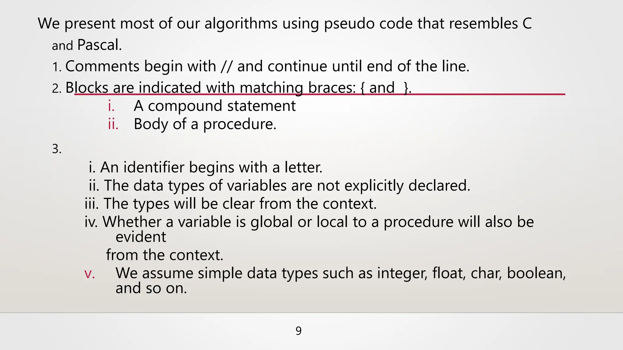We present most of our algorithms using pseudo code that resembles C
and Pascal.
1. Comments begin with // and continue until end of the line.
2. Blocks are indicated with matching braces: { and }.
i. A compound statement
ii. Body of a procedure.
3.
i. An identifier begins with a letter.
ii. The data types of variables are not explicitly declared.
iii. The types will be clear from the context.
iv. Whether a variable is global or local to a procedure will also be
evident
from the context.
v. We assume simple data types such as integer, float, char, boolean,
and so on.
9
 
