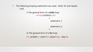7. The following looping statements are used: while, for and repeat
until.
i) The general form of a while loop:
while( condition ) do
{
statement_1;
:
statement_n;
}
ii) The general form of a for loop:
for variable := value1 to value2 step step do
 