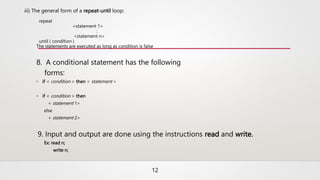 iii) The general form of a repeat-until loop:
repeat
<statement 1>
:
<statement n>
until ( condition )
The statements are executed as long as condition is false
8. A conditional statement has the following
forms:
• if < condition > then < statement >
• if < condition > then
< statement 1>
else
< statement 2>
9. Input and output are done using the instructions read and write.
Ex: read n;
write n;
12
 