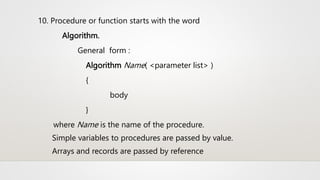 10. Procedure or function starts with the word
Algorithm.
General form :
Algorithm Name( <parameter list> )
{
body
}
where Name is the name of the procedure.
Simple variables to procedures are passed by value.
Arrays and records are passed by reference
 