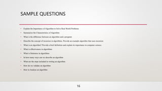SAMPLE QUESTIONS
• Explain the Importance of Algorithm to Solve Real World Problems
• Summarize the Characteristics of Algorithm
• What is the difference between an algorithm and a program
• Describe the concept of recursion in algorithms. Provide an example algorithm that uses recursion
• What is an algorithm? Provide a brief definition and explain its importance in computer science.
• What is effectiveness in algorithms
• What is finiteness in algorithms
• In how many ways can we describe an algorithm
• What are the steps included in writing an algorithm
• How do we validate an algorithm
• How to Analyse an algorithm
16
 
