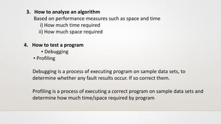 3. How to analyze an algorithm
Based on performance measures such as space and time
i) How much time required
ii) How much space required
4. How to test a program
▪ Debugging
▪ Profiling
Debugging is a process of executing program on sample data sets, to
determine whether any fault results occur. If so correct them.
Profiling is a process of executing a correct program on sample data sets and
determine how much time/space required by program
 