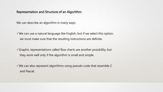Representation and Structure of an Algorithm:
We can describe an algorithm in many ways.
We can use a natural language like English, but if we select this option,
we must make sure that the resulting instructions are definite.
Graphic representations called flow charts are another possibility, but
they work well only if the algorithm is small and simple.
We can also represent algorithms using pseudo code that resemble C
and Pascal.
 