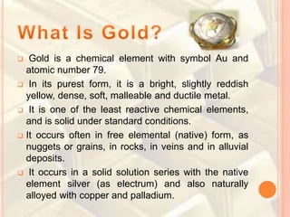  Gold is a chemical element with symbol Au and
atomic number 79.
 In its purest form, it is a bright, slightly reddish
yellow, dense, soft, malleable and ductile metal.
 It is one of the least reactive chemical elements,
and is solid under standard conditions.
 It occurs often in free elemental (native) form, as
nuggets or grains, in rocks, in veins and in alluvial
deposits.
 It occurs in a solid solution series with the native
element silver (as electrum) and also naturally
alloyed with copper and palladium.
 