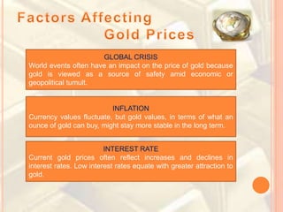 GLOBAL CRISIS
World events often have an impact on the price of gold because
gold is viewed as a source of safety amid economic or
geopolitical tumult.
INFLATION
Currency values fluctuate, but gold values, in terms of what an
ounce of gold can buy, might stay more stable in the long term.
INTEREST RATE
Current gold prices often reflect increases and declines in
interest rates. Low interest rates equate with greater attraction to
gold.
 