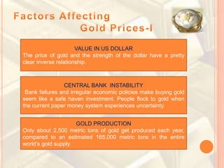 VALUE IN US DOLLAR
The price of gold and the strength of the dollar have a pretty
clear inverse relationship.
CENTRAL BANK INSTABILITY
Bank failures and irregular economic policies make buying gold
seem like a safe haven investment. People flock to gold when
the current paper money system experiences uncertainty.
GOLD PRODUCTION
Only about 2,500 metric tons of gold get produced each year,
compared to an estimated 165,000 metric tons in the entire
world’s gold supply.
 