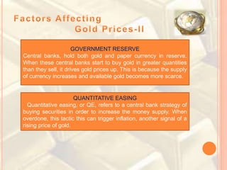 GOVERNMENT RESERVE
Central banks, hold both gold and paper currency in reserve.
When these central banks start to buy gold in greater quantities
than they sell, it drives gold prices up. This is because the supply
of currency increases and available gold becomes more scarce.
QUANTITATIVE EASING
Quantitative easing, or QE, refers to a central bank strategy of
buying securities in order to increase the money supply. When
overdone, this tactic this can trigger inflation, another signal of a
rising price of gold.
 