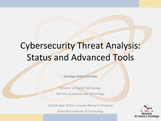 Cybersecurity Threat Analysis:
 Status and Advanced Tools
                Santiago Núñez Corrales


              Director of Digital Technology
           Ministry of Science and Technology


      Coordinator of the e-Science Research Program
            Costa Rica Institute of Technology
 