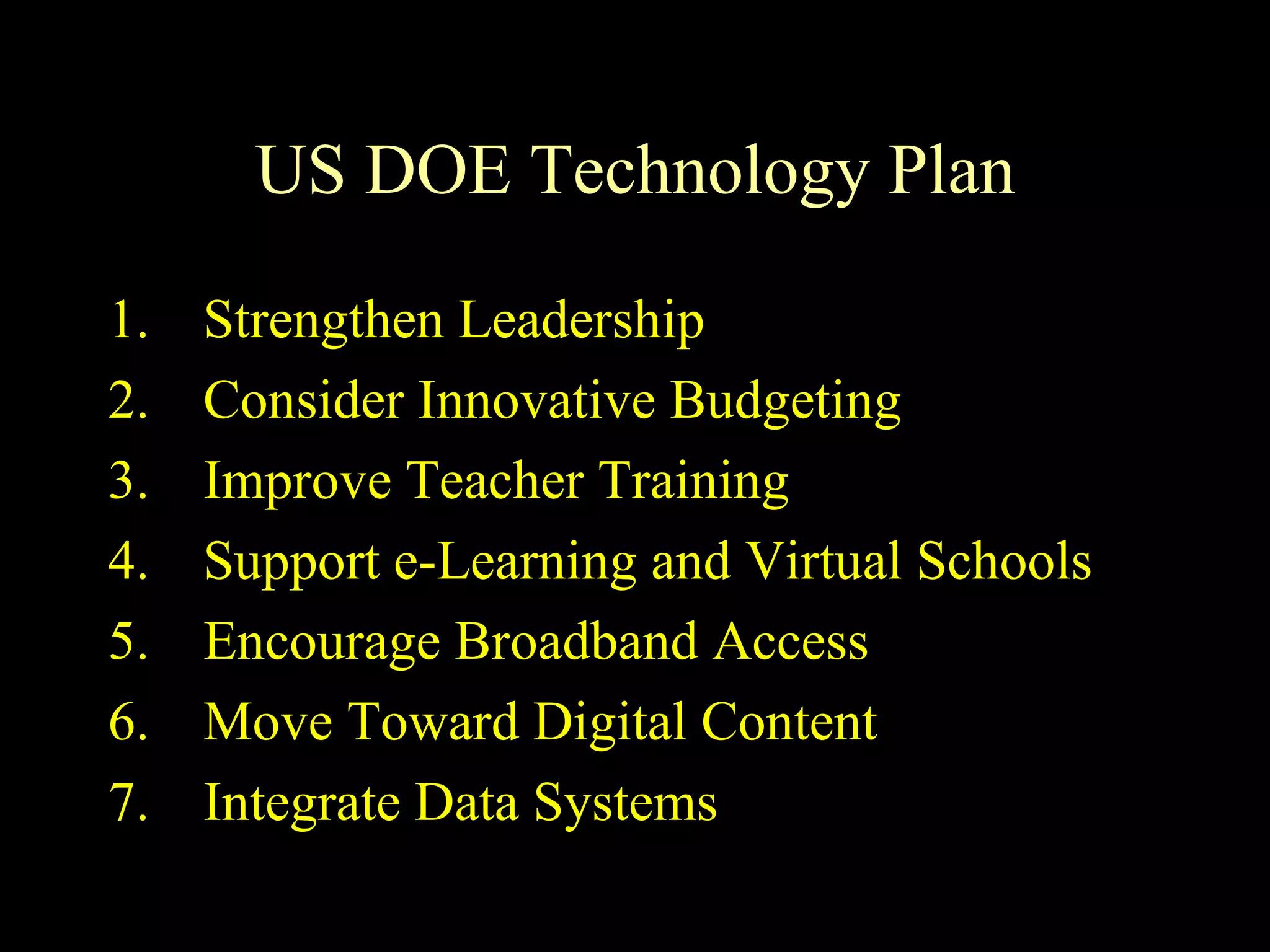 US DOE Technology Plan Strengthen Leadership Consider Innovative Budgeting Improve Teacher Training Support e-Learning and Virtual Schools Encourage Broadband Access Move Toward Digital Content Integrate Data Systems 