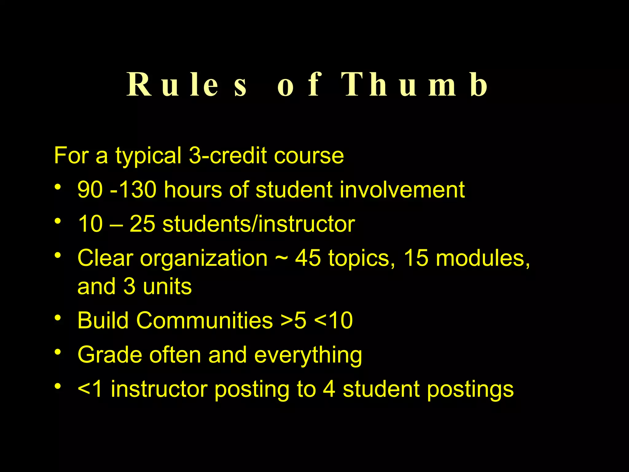Rules of Thumb For a typical 3-credit course 90 -130 hours of student involvement 10 – 25 students/instructor Clear organization ~ 45 topics, 15 modules, and 3 units Build Communities >5 <10 Grade often and everything <1 instructor posting to 4 student postings 