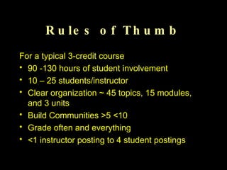 Rules of Thumb For a typical 3-credit course 90 -130 hours of student involvement 10 – 25 students/instructor Clear organization ~ 45 topics, 15 modules, and 3 units Build Communities >5 <10 Grade often and everything <1 instructor posting to 4 student postings 