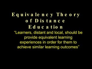 Equivalency Theory of Distance Education “ Learners, distant and local, should be provide equivalent learning experiences in order for them to achieve similar learning outcomes” 