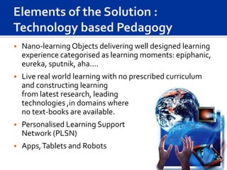    Nano-learning Objects delivering well designed learning
    experience categorised as learning moments: epiphanic,
    eureka, sputnik, aha….
   Live real world learning with no prescribed curriculum
    and constructing learning
    from latest research, leading
    technologies ,in domains where
    no text-books are available.
   Personalised Learning Support
    Network (PLSN)
   Apps, Tablets and Robots
 