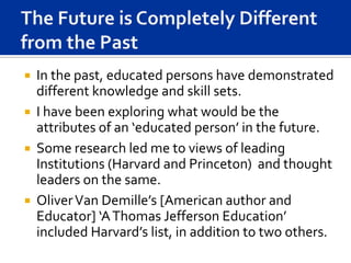  In the past, educated persons have demonstrated
  different knowledge and skill sets.
 I have been exploring what would be the
  attributes of an ‘educated person’ in the future.
 Some research led me to views of leading
  Institutions (Harvard and Princeton) and thought
  leaders on the same.
 Oliver Van Demille’s [American author and
  Educator] ‘A Thomas Jefferson Education’
  included Harvard’s list, in addition to two others.
 