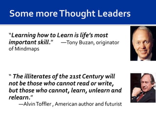 “Learning how to Learn is life’s most
important skill.” —Tony Buzan, originator
of Mindmaps



“ The illiterates of the 21st Century will
not be those who cannot read or write,
but those who cannot, learn, unlearn and
relearn.”
   —Alvin Toffler , American author and futurist
 