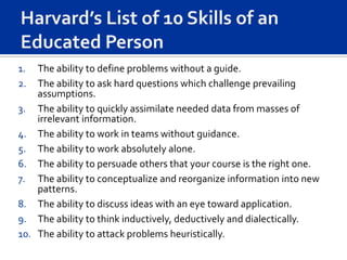 1.  The ability to define problems without a guide.
2.  The ability to ask hard questions which challenge prevailing
    assumptions.
3. The ability to quickly assimilate needed data from masses of
    irrelevant information.
4. The ability to work in teams without guidance.
5. The ability to work absolutely alone.
6. The ability to persuade others that your course is the right one.
7. The ability to conceptualize and reorganize information into new
    patterns.
8. The ability to discuss ideas with an eye toward application.
9. The ability to think inductively, deductively and dialectically.
10. The ability to attack problems heuristically.
 