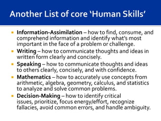    Information-Assimilation – how to find, consume, and
    comprehend information and identify what’s most
    important in the face of a problem or challenge.
   Writing – how to communicate thoughts and ideas in
    written form clearly and concisely.
   Speaking – how to communicate thoughts and ideas
    to others clearly, concisely, and with confidence.
   Mathematics – how to accurately use concepts from
    arithmetic, algebra, geometry, calculus, and statistics
    to analyze and solve common problems.
   Decision-Making – how to identify critical
    issues, prioritize, focus energy/effort, recognize
    fallacies, avoid common errors, and handle ambiguity.
 