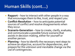  Rapport – how to interact with other people in a way
  that encourages them to like, trust, and respect you.
 Conflict-Resolution – how to anticipate potential
  sources of conflict and resolve disagreements when
  they occur.
 Scenario-Generation – how to create, clarify, evaluate,
  and communicate a possible future scenario that
  assists in decision-making, either for yourself or
  another person.
 Planning – how to identify the necessary next steps to
  achieve an objective, account for dependencies, and
  prepare for the unknown and inevitable change via the
  use of contingencies.
 