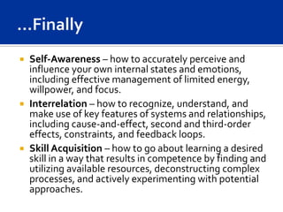  Self-Awareness – how to accurately perceive and
  influence your own internal states and emotions,
  including effective management of limited energy,
  willpower, and focus.
 Interrelation – how to recognize, understand, and
  make use of key features of systems and relationships,
  including cause-and-effect, second and third-order
  effects, constraints, and feedback loops.
 Skill Acquisition – how to go about learning a desired
  skill in a way that results in competence by finding and
  utilizing available resources, deconstructing complex
  processes, and actively experimenting with potential
  approaches.
 