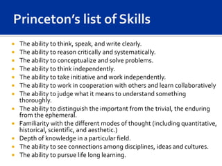    The ability to think, speak, and write clearly.
   The ability to reason critically and systematically.
   The ability to conceptualize and solve problems.
   The ability to think independently.
   The ability to take initiative and work independently.
   The ability to work in cooperation with others and learn collaboratively
   The ability to judge what it means to understand something
    thoroughly.
   The ability to distinguish the important from the trivial, the enduring
    from the ephemeral.
   Familiarity with the different modes of thought (including quantitative,
    historical, scientific, and aesthetic.)
   Depth of knowledge in a particular field.
   The ability to see connections among disciplines, ideas and cultures.
   The ability to pursue life long learning.
 