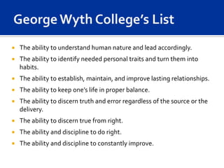    The ability to understand human nature and lead accordingly.
   The ability to identify needed personal traits and turn them into
    habits.
   The ability to establish, maintain, and improve lasting relationships.
   The ability to keep one’s life in proper balance.
   The ability to discern truth and error regardless of the source or the
    delivery.
   The ability to discern true from right.
   The ability and discipline to do right.
   The ability and discipline to constantly improve.
 