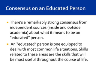    There’s a remarkably strong consensus from
    independent sources (inside and outside
    academia) about what it means to be an
    “educated” person.
   An “educated” person is one equipped to
    deal with most common life situations. Skills
    related to these areas are the skills that will
    be most useful throughout the course of life.
 