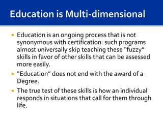    Education is an ongoing process that is not
    synonymous with certification: such programs
    almost universally skip teaching these “fuzzy”
    skills in favor of other skills that can be assessed
    more easily.
   “Education” does not end with the award of a
    Degree.
   The true test of these skills is how an individual
    responds in situations that call for them through
    life.
 